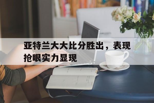 爱游戏官网网页版入口-关于亚特兰大大比分胜出，表现抢眼实力显现的信息